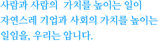 사람과 사람의 가치를 높이는 일이 자연스레 기업과 사회의 가치를 높이는 일임을, 우리는 압니다.
